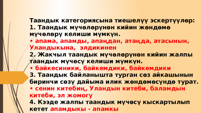 Таандык категориясына тиешелүү эскертүүлөр:  1. Таандык мүчөлөрүнөн кийин жөндөмө мүчөлөрү келиши мүмкүн.  • апама, апамды, апаңдан, атаңда, атасынын, Уландыкына, элдикинен  2. Жакчыл таандык мүчөлөрүнөн кийин жалпы таандык мүчөсү келиши мүмкүн.  • байкесиники, байкемдики, байкемдики  3. Таандык байланышта турган сөз айкашынын биринчи сөзү дайыма илик жөндөмөсүндө турат.  • сенин китебиң, Уландын китеби, баламдын китеби, эл жомогу  4. Кээде жалпы таандык мүчөсү кыскартылып кетет апамдыкы - апамкы 