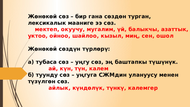 Жөнөкөй сөз – бир гана сөздөн турган, лексикалык мааниге ээ сөз.    мектеп, окуучу, мугалим, үй, балыкчы, азаттык, уктоо, ойноо, шайлоо, кызыл, миң, сен, ошол   Жөнөкөй сөздүн түрлөрү:   а) тубаса сөз – уңгу сөз, эң баштапкы түшүнүк.   ай, күн, түн, калем  б) туунду сөз – уңгуга СЖМдин улануусу менен түзүлгөн сөз.   айлык, күндөлүк, түнкү, калемгер 