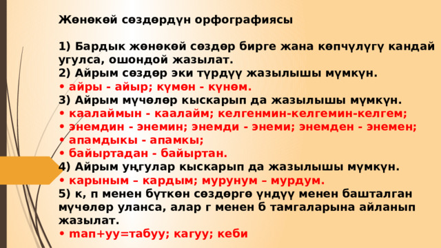 Жөнөкөй сөздөрдүн орфографиясы   1) Бардык жөнөкөй сөздөр бирге жана көпчүлүгү кандай угулса, ошондой жазылат.  2) Айрым сөздөр эки түрдүү жазылышы мүмкүн.  • айры - айыр; күмөн - күнөм.  3) Айрым мүчөлөр кыскарып да жазылышы мүмкүн.  • каалаймын - каалайм; келгенмин-келгемин-келгем;  • энемдин - энемин; энемди - энеми; энемден - энемен;  • апамдыкы - апамкы;  • байыртадан - байыртан.  4) Айрым уңгулар кыскарып да жазылышы мүмкүн.  • карыным – кардым; мурунум – мурдум.  5) к, п менен бүткөн сөздөргө үндүү менен башталган мүчөлөр уланса, алар г менен б тамгаларына айланып жазылат.  • maп+yy=табуу; кагуу; кеби 
