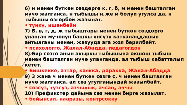 6) н менен бүткөн сөздөргө к, г, б, м менен башталган мүчө жалганса, н тыбышы ң же м болуп угулса да, н тыбышы өзгөрбөй жазылат.  • түнкү, ишенбейм  7) Б, в, г, д, ж тыбыштары менен бүткөн сөздөргө уланган мүчөнүн башкы үнсүзү каткалаңдашып айтылганы менен, жазууда ага жол берилбейт.  • психологго, Жалал-Абадда, педагогдон  8) Бир сөзгө анын акыркы тыбышына окшош тыбыш менен башталган мүчө уланганда, ал тыбыш кабатталып кетет.  • Бишкекке, аттар, каякка, даракка, Жалал-Абадда  9) 3 жана ч менен бүткен сөзгө с, ч менен башталган мүчө жалганса, ал сөз угулганындай жазылбайт.  • сөзсүз, тузсуз, азчылык, ачсаң, аччы  10) Префикстер дайыма сөз менен бирге жазылат.  • бейынсал, нааразы, контрсокку 