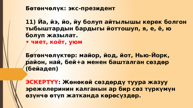 Бөтөнчөлүк: экс-президент   11) Йа, йэ, йо, йу болуп айтылышы керек болгон тыбыштардын бардыгы йоттошуп, я, е, ё, ю болуп жазылат.  • чиет, коёт, уюм   Бөтөнчөлүктөр: майор, йод, йот, Нью-Йорк, район, най, бей+а менен башталган сөздөр (бейадеп)   ЭСКЕРТҮҮ : Жөнөкөй сөздөрдү туура жазуу эрежелеринин калганын ар бир сөз түркүмүн өзүнчө өтүп жатканда көрөсүздөр. 
