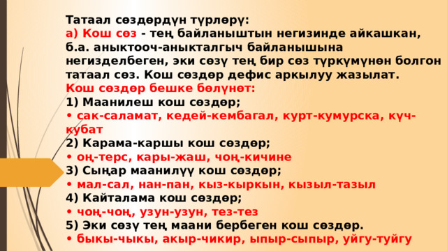 Татаал сөздөрдүн түрлөрү:  а) Кош сөз - тең байланыштын негизинде айкашкан, б.а. аныктооч-аныкталгыч байланышына негизделбеген, эки сөзү тең бир сөз түркүмүнөн болгон татаал сөз. Кош сөздөр дефис аркылуу жазылат.  Кош сөздөр бешке бөлүнөт:  1) Маанилеш кош сөздөр;  • сак-саламат, кедей-кембагал, курт-кумурска, күч-кубат  2) Карама-каршы кош сөздөр;  • оң-терс, кары-жаш, чоң-кичине  3) Сыңар маанилүү кош сөздөр;  • мал-сал, нан-пан, кыз-кыркын, кызыл-тазыл  4) Кайталама кош сөздөр;  • чоң-чоң, узун-узун, тез-тез  5) Эки сөзү тең маани бербеген кош сөздөр.  • быкы-чыкы, акыр-чикир, ыпыр-сыпыр, уйгу-туйгу 