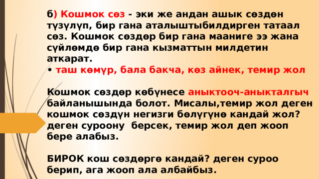 б ) Кошмок сөз - эки же андан ашык сөздөн түзүлүп, бир гана аталыштыбилдирген татаал сөз. Кошмок сөздөр бир гана мааниге ээ жана сүйлөмдө бир гана кызматтын милдетин аткарат.  • таш көмүр, бала бакча, көз айнек, темир жол   Кошмок сөздөр көбүнесе аныктооч-аныкталгыч байланышында болот. Мисалы,темир жол деген кошмок сөздүн негизги бөлүгүнө кандай жол? деген суроону берсек, темир жол деп жооп бере алабыз.   БИРОК кош сөздөргө кандай? деген суроо берип, ага жооп ала албайбыз. 