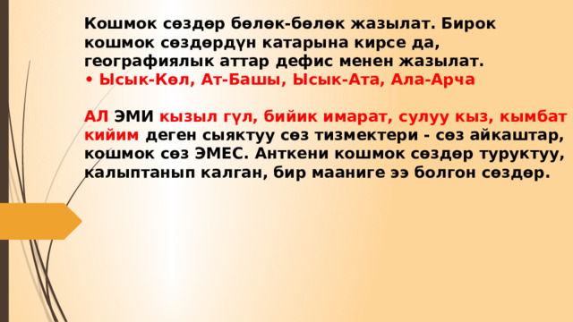 Кошмок сөздөр бөлөк-бөлөк жазылат. Бирок кошмок сөздөрдүн катарына кирсе да, географиялык аттар дефис менен жазылат.  • Ысык-Көл, Ат-Башы, Ысык-Ата, Ала-Арча   АЛ ЭМИ кызыл гүл, бийик имарат, сулуу кыз, кымбат кийим деген сыяктуу сөз тизмектери - сөз айкаштар, кошмок сөз ЭМЕС. Анткени кошмок сөздөр туруктуу, калыптанып калган, бир мааниге ээ болгон сөздөр. 