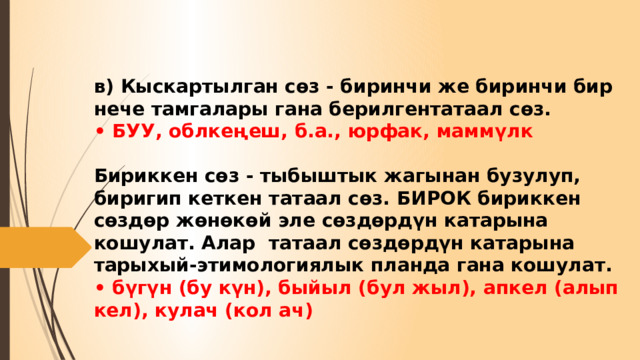 в) Кыскартылган сөз - биринчи же биринчи бир нече тамгалары гана берилгентатаал сөз.  • БУУ, облкеңеш, б.а., юрфак, маммүлк   Бириккен сөз - тыбыштык жагынан бузулуп, биригип кеткен татаал сөз. БИРОК бириккен сөздөр жөнөкөй эле сөздөрдүн катарына кошулат. Алар татаал сөздөрдүн катарына тарыхый-этимологиялык планда гана кошулат.  • бүгүн (бу күн), быйыл (бул жыл), апкел (алып кел), кулач (кол ач) 