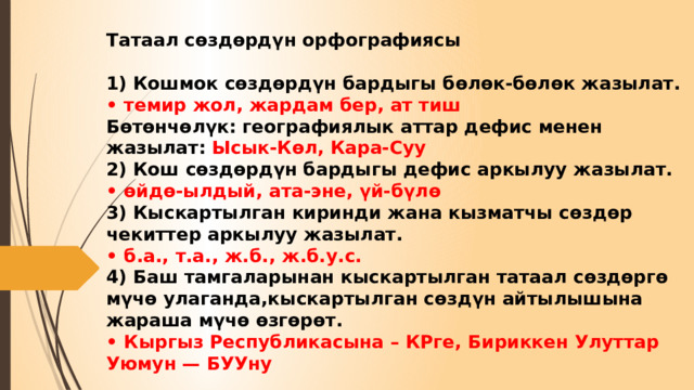 Татаал сөздөрдүн орфографиясы   1) Кошмок сөздөрдүн бардыгы бөлөк-бөлөк жазылат.  • темир жол, жардам бер, ат тиш  Бөтөнчөлүк: географиялык аттар дефис менен жазылат: Ысык-Көл, Кара-Суу  2) Кош сөздөрдүн бардыгы дефис аркылуу жазылат.  • өйдө-ылдый, ата-эне, үй-бүлө  3) Кыскартылган киринди жана кызматчы сөздөр чекиттер аркылуу жазылат.  • б.а., т.а., ж.б., ж.б.у.с.  4) Баш тамгаларынан кыскартылган татаал сөздөргө мүчө улаганда,кыскартылган сөздүн айтылышына жараша мүчө өзгөрөт.  • Кыргыз Республикасына – КРге, Бириккен Улуттар Уюмун — БУУну 
