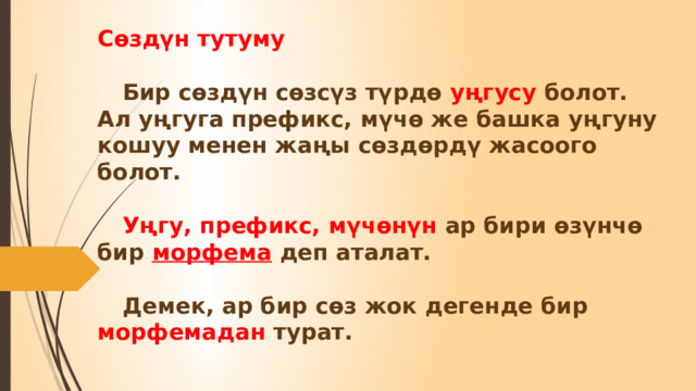 Сөздүн тутуму    Бир сөздүн сөзсүз түрдө уңгусу болот. Ал уңгуга префикс, мүчө же башка уңгуну кошуу менен жаңы сөздөрдү жасоого болот.    Уңгу, префикс, мүчөнүн ар бири өзүнчө бир морфема деп аталат.    Демек, ар бир сөз жок дегенде бир морфемадан турат.   
