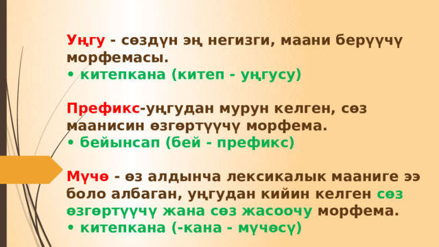 Уңгу - сөздүн эң негизги, маани берүүчү морфемасы.  • китепкана (китеп - уңгусу)   Префикс -уңгудан мурун келген, сөз маанисин өзгөртүүчү морфема.  • бейынсап (бей - префикс)   Мүчө - өз алдынча лексикалык мааниге ээ боло албаган, уңгудан кийин келген сөз өзгөртүүчү жана сөз жасоочу морфема.  • китепкана (-кана - мүчөсү) 