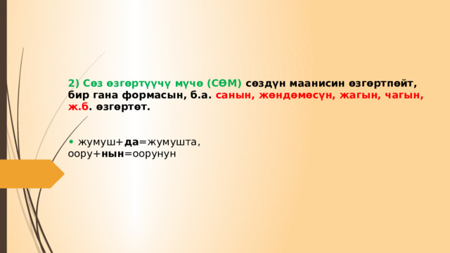      2) Сөз өзгөртүүчү мүчө (CӨМ) сөздүн маанисин өзгөртпөйт, бир гана формасын, б.а. санын, жөндөмөсүн, жагын, чагын, ж.б . өзгөртөт.    • жумуш+ да =жумушта,  оору+ нын =оорунун         
