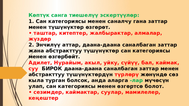 Көптүк санга тиешелүү эскертүүлөр:  1. Сан категориясы менен саналчу гана заттар менен түшүнүктөр өзгөрөт.  • таштар, китептер, жалбырактар, алмалар, жүздөр  2. Энчилүү аттар, даана-даана саналбаган заттар жана абстракттуу түшүнүктөр сан категориясы менен өзгөрбөйт.  Адилет, Нурайым, акыл, уйку, сүйүү, бал, каймак, суу БИРОК даана-даана саналбаган заттар менен абстракттуу түшүнүктөрдүн түрлөрү жөнүндө сөз кыла турган болсок, анда аларга -лар мүчөсүн улап, сан категориясы менен өзгөртсө болот.  • сезимдер, каймактар, суулар, мамилелер, кеңештер 