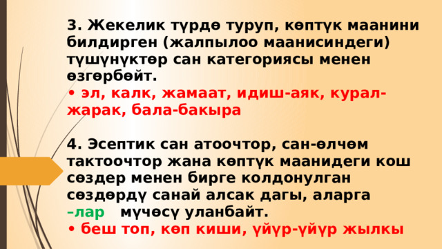 3. Жекелик түрдө туруп, көптүк маанини билдирген (жалпылоо маанисиндеги) түшүнүктөр сан категориясы менен өзгөрбөйт.  • эл, калк, жамаат, идиш-аяк, курал-жарак, бала-бакыра   4. Эсептик сан атоочтор, сан-өлчөм тактоочтор жана көптүк маанидеги кош сөздер менен бирге колдонулган сөздөрдү санай алсак дагы, аларга  –лар мүчөсү уланбайт.  • беш топ, көп киши, үйүр-үйүр жылкы 