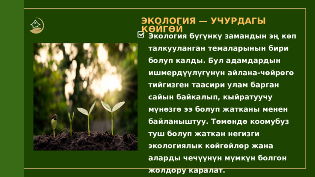 ЭКОЛОГИЯ — УЧУРДАГЫ КӨЙГӨЙ Экология бүгүнкү замандын эң көп талкууланган темаларынын бири болуп калды. Бул адамдардын ишмердүүлүгүнүн айлана-чөйрөгө тийгизген таасири улам барган сайын байкалып, кыйратуучу мүнөзгө ээ болуп жатканы менен байланыштуу. Төмөндө коомубуз туш болуп жаткан негизги экологиялык көйгөйлөр жана аларды чечүүнүн мүмкүн болгон жолдору каралат. 