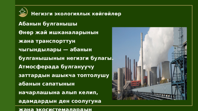 Негизги экологиялык көйгөйлөр Абанын булганышы Өнөр жай ишканаларынын жана транспорттун чыгындылары — абанын булганышынын негизги булагы. Атмосферада булгануучу заттардын ашыкча топтолушу абанын сапатынын начарлашына алып келип, адамдардын ден соолугуна жана экосистемалардын абалына терс таасирин тийгизет. 
