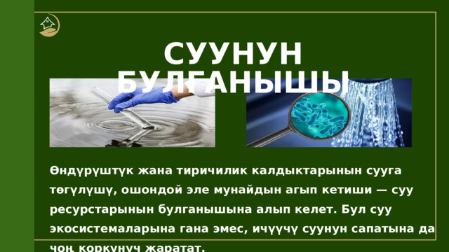 СУУНУН БУЛГАНЫШЫ Өндүрүштүк жана тиричилик калдыктарынын сууга төгүлүшү, ошондой эле мунайдын агып кетиши — суу ресурстарынын булганышына алып келет. Бул суу экосистемаларына гана эмес, ичүүчү суунун сапатына да чоң коркунуч жаратат. 