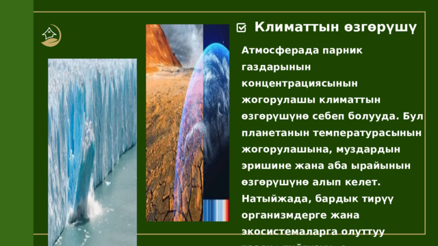 Климаттын өзгөрүшү Атмосферада парник газдарынын концентрациясынын жогорулашы климаттын өзгөрүшүнө себеп болууда. Бул планетанын температурасынын жогорулашына, муздардын эришине жана аба ырайынын өзгөрүшүнө алып келет. Натыйжада, бардык тирүү организмдерге жана экосистемаларга олуттуу таасир тийгизүүдө. 