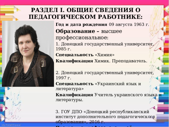 Раздел I. ОБЩИЕ сведения о педагогическом работнике: Год и дата рождения 09 августа 1963 г. Образование – высшее профессиональное: 1. Донецкий государственный университет, 1985 г. Специальность «Химия» Квалификация Химик. Преподаватель. 2. Донецкий государственный университет, 1997 г. Специальность «Украинский язык и литература» Квалификация Учитель украинского языка и литературы. 3. ГОУ ДПО «Донецкий республиканский институт дополнительного педагогического образования», 2016 г. Программа профессиональной переподготовки «Языковедение и литературоведение. Филология (Русский язык и литература)» Квалификация Преподаватель русского языка и литературы.  