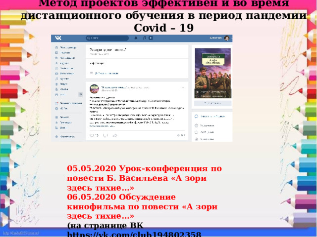 Метод проектов эффективен и во время дистанционного обучения в период пандемии Covid – 19 05.05.2020 Урок-конференция по повести Б. Васильева «А зори здесь тихие…» 06.05.2020 Обсуждение кинофильма по повести «А зори здесь тихие…» (на странице ВК https://vk.com/club194802358 