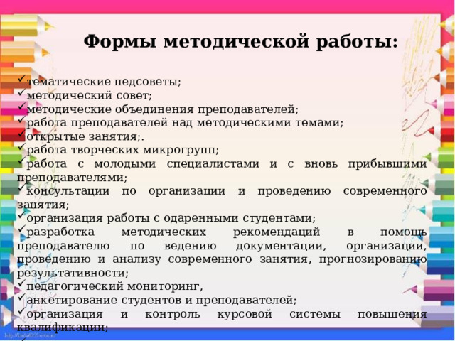 Формы методической работы:   тематические педсоветы; методический совет; методические объединения преподавателей; работа преподавателей над методическими темами; открытые занятия;. работа творческих микрогрупп; работа с молодыми специалистами и с вновь прибывшими преподавателями; консультации по организации и проведению современного занятия; организация работы с одаренными студентами; разработка методических рекомендаций в помощь преподавателю по ведению документации, организации, проведению и анализу современного занятия, прогнозированию результативности; педагогический мониторинг, анкетирование студентов и преподавателей; организация и контроль курсовой системы повышения квалификации; аттестация преподавателей . 