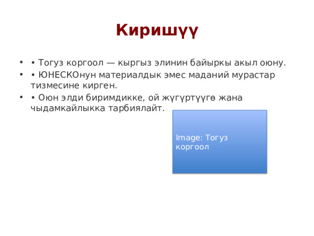 Киришүү • Тогуз коргоол — кыргыз элинин байыркы акыл оюну. • ЮНЕСКОнун материалдык эмес маданий мурастар тизмесине кирген. • Оюн элди биримдикке, ой жүгүртүүгө жана чыдамкайлыкка тарбиялайт. Image: Тогуз коргоол 
