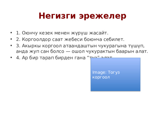 Негизги эрежелер 1. Оюнчу кезек менен жүрүш жасайт. 2. Коргоолдор саат жебеси боюнча себилет. 3. Акыркы коргоол атаандаштын чукурагына түшүп, анда жуп сан болсо — ошол чукурактын баарын алат. 4. Ар бир тарап бирден гана “туз” алат. Image: Тогуз коргоол 