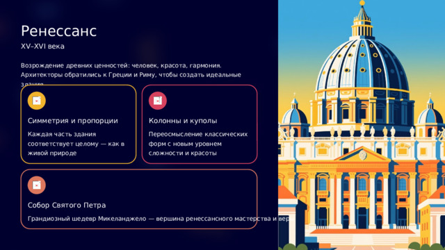 Ренессанс XV–XVI века Возрождение древних ценностей: человек, красота, гармония. Архитекторы обратились к Греции и Риму, чтобы создать идеальные здания. Симметрия и пропорции Колонны и куполы Каждая часть здания соответствует целому — как в живой природе Переосмысление классических форм с новым уровнем сложности и красоты Собор Святого Петра Грандиозный шедевр Микеланджело — вершина ренессансного мастерства и веры  