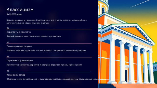 Классицизм XVIII–XIX века Возврат к разуму и гармонии. Классицизм — это строгая красота, вдохновлённая античностью, но с новым смыслом и целью. 01 Строгость и простота Каждый элемент имеет смысл, нет лишнего украшения 02 Симметричные формы Колонны, портики, фронтоны — язык древних, говорящий о величии государства 03 Гармония и равновесие Архитектура служит силе разума и порядка, отражает идеалы Просвещения 04 Казанский собор Образец русского классицизма — сдержанная красота, возвышенность и совершенные пропорции  
