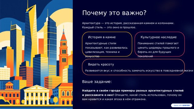 Почему это важно? Архитектура — это история, рассказанная камнем и колоннами. Каждый стиль — это окно в прошлое. 🏛️  История в камне 🎨  Культурное наследие Архитектурные стили показывают, как развивалась цивилизация, техника и искусство Понимание стилей помогает ценить шедевры прошлого и беречь их для будущих поколений 👀  Видеть красоту Развивается вкус и способность замечать искусство в повседневной жизни Ваше задание: Найдите в своём городе примеры разных архитектурных стилей и расскажите о них! Опишите, какой стиль использован, почему он вам нравится и какая эпоха в нём отражена.  