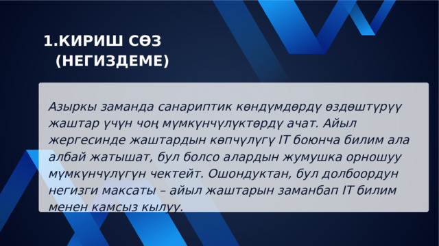 КИРИШ СӨЗ (НЕГИЗДЕМЕ) КИРИШ СӨЗ (НЕГИЗДЕМЕ) Азыркы заманда санариптик көндүмдөрдү өздөштүрүү жаштар үчүн чоң мүмкүнчүлүктөрдү ачат. Айыл жергесинде жаштардын көпчүлүгү IT боюнча билим ала албай жатышат, бул болсо алардын жумушка орношуу мүмкүнчүлүгүн чектейт. Ошондуктан, бул долбоордун негизги максаты – айыл жаштарын заманбап IT билим менен камсыз кылуу. 