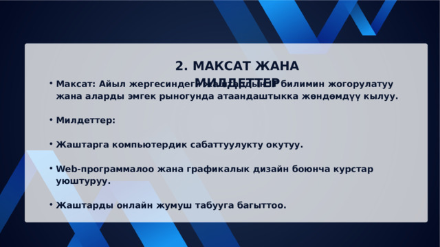 2. МАКСАТ ЖАНА МИЛДЕТТЕР Максат: Айыл жергесиндеги жаштардын IT билимин жогорулатуу жана аларды эмгек рыногунда атаандаштыкка жөндөмдүү кылуу. Максат: Айыл жергесиндеги жаштардын IT билимин жогорулатуу жана аларды эмгек рыногунда атаандаштыкка жөндөмдүү кылуу. Милдеттер: Милдеттер: Жаштарга компьютердик сабаттуулукту окутуу. Жаштарга компьютердик сабаттуулукту окутуу. Web-программалоо жана графикалык дизайн боюнча курстар уюштуруу. Web-программалоо жана графикалык дизайн боюнча курстар уюштуруу. Жаштарды онлайн жумуш табууга багыттоо. Жаштарды онлайн жумуш табууга багыттоо. 