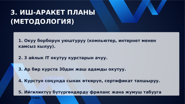 3. ИШ-АРАКЕТ ПЛАНЫ (МЕТОДОЛОГИЯ) 1. Окуу борборун уюштуруу (компьютер, интернет менен камсыз кылуу). 2. 3 айлык IT окутуу курстарын ачуу. 3. Ар бир курста 30дан жаш адамды окутуу. 4. Курстун соңунда сынак өткөрүп, сертификат тапшыруу. 5. Ийгиликтүү бүтүргөндөрдү фриланс жана жумуш табууга багыттоо. 