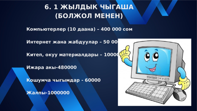 6. 1 ЖЫЛДЫК ЧЫГАША (БОЛЖОЛ МЕНЕН) Компьютерлер (10 даана) – 400 000 сом Интернет жана жабдуулар – 50 000 Китеп, окуу материалдары – 10000 Ижара акы-480000 Кошумча чыгымдар - 60000 Жалпы-1000000 
