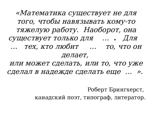 «Математика существует не для того, чтобы навязывать кому-то тяжелую работу. Наоборот, она существует только для … . Для … тех, кто любит … то, что он делает, или может сделать, или то, что уже сделал в надежде сделать еще … ».  Роберт Брингхерст, канадский поэт, типограф, литератор. 