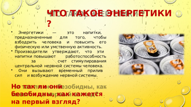 ЧТО  ТАКОЕ  ЭНЕРГЕТИКИ  ?  Энергетики  —  это  напитки,  предназначенные для  того,  чтобы  взбодрить  человека  и  повысить его  физическую или  умственную  активность. Производители  утверждают,  что  эти  напитки повышают  работоспособность  за  счет стимулирования  центральной  нервной  системы человека.  Они  вызывают  временный  прилив  сил  и возбуждение  нервной  системы. Но  так  ли  они  безобидны,  как кажется  на  первый  взгляд? 