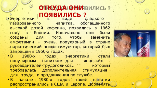 ОТКУДА  ОНИ  ПОЯВИЛИСЬ  ? Энергетики  в  виде  сладкого  газированного  напитка , обогащенного  высокой  дозой  кофеина ,  появились  в  1962 году  в  Японии .  Изначально  они  были  созданы  для  того , чтобы  заменить  амфетамин  -  очень  популярный  в  стране наркотический  психостимулятор ,  который  был  запрещен  в 1950- х  годах . В  1980- х  годах  энергетики  стали  популярным  напитком для  японских  руководителей - трудоголиков ,  которым требовалась  дополнительная  стимуляция  для  труда  и продвижения  по  службе . В  начале  1980- х  годов  такие  напитки  распространились  в США  и  Европе .  Добавлять  кофеин  в  газировку  на  западе придумали  очень  давно ,  однако  в  Кока - коле  и  ее аналогах  его  совсем  немного  —  в  несколько  раз  меньше , чем  в  типичных  японских  энергетиках . 