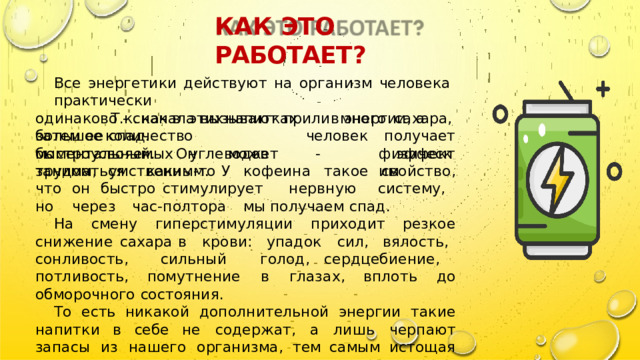 КАК  ЭТО  РАБОТАЕТ ? Все  энергетики  действуют  на  организм  человека  практически одинаково  -  сначала  вызывают  прилив  энергии ,  а  затем  ее  спад . Т . к .  как  в  этих  напитках  много  сахара ,  человек  получает эффект большое  количество  быстроусвояемых  углеводов  - моментальный .  Он  может  заниматься  каким - то физическим трудом ,  умственным .  У  кофеина  такое  свойство ,  что  он  быстро стимулирует  нервную  систему ,  но  через  час - полтора  мы получаем  спад . На  смену  гиперстимуляции  приходит  резкое  снижение  сахара в  крови :  упадок  сил ,  вялость ,  сонливость ,  сильный  голод , сердцебиение ,  потливость ,  помутнение  в  глазах ,  вплоть  до обморочного  состояния . То  есть  никакой  дополнительной  энергии  такие  напитки  в  себе не  содержат ,  а  лишь  черпают  запасы  из  нашего  организма ,  тем самым  истощая  его . 