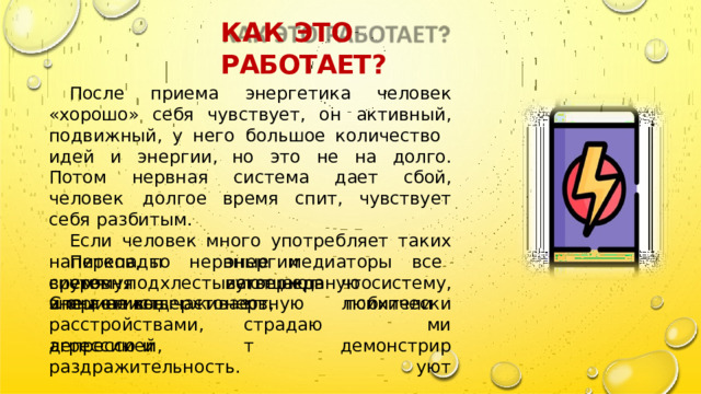 КАК  ЭТО  РАБОТАЕТ ? После  приема  энергетика  человек  « хорошо »  себя чувствует ,  он  активный , подвижный ,  у  него  большое количество  идей  и  энергии , но  это  не  на  долго . Потом  нервная  система  дает  сбой ,  человек  долгое время  спит ,  чувствует  себя  разбитым . Если  человек  много  употребляет  таких  напитков , то  нервные  медиаторы  все  время  подхлестывают нервную  систему ,  и  она  не  выдерживает . энергии  истощают  нервную Перепады  уровня что  любители утверждают , страдают систему .  Специалисты энергетиков  часто психическими расстройствами ,  депрессией , демонстрируют агрессию  и  раздражительность . 