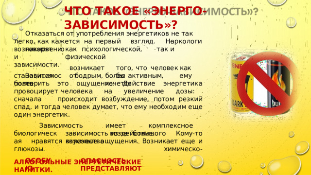 ЧТО  ТАКОЕ  « ЭНЕРГО - ЗАВИСИМОСТЬ »? Отказаться  от  употребления  энергетиков  не  так  легко, как кажется  на  первый  взгляд.  Наркологи  говорят  о возникновении как  психологической,  так  и  физической зависимости. Зависимость того,  что  человек  как  бы возникает  от становится  более бодрым,  более  активным,  ему  хочется повторить  это  ощущение.  Действие  энергетика  провоцирует человека  на  увеличение  дозы:  сначала  происходит возбуждение,  потом  резкий  спад,  и  тогда  человек  думает, что ему  необходим  еще  один  энергетик. Зависимость  имеет  комплексное  воздействие.  Кому- то нравятся  вкусовые  ощущения.  Возникает  еще  и  химическо- биологическая зависимость  из- за  большого  количества глюкозы. ОСОБУЮ ОПАСНОСТЬ  ПРЕДСТАВЛЯЮТ АЛКОГОЛЬНЫЕ  ЭНЕРГЕТИЧЕСКИЕ  НАПИТКИ. 