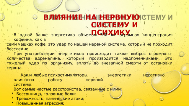 ВЛИЯНИЕ  НА  НЕРВНУЮ  СИСТЕМУ  И ПСИХИКУ В  одной  банке  энергетика  объемом  300  мл  огромная  концентрация  кофеина,  как  в семи  чашках  кофе,  это  удар  по  нашей  нервной  системе,  который  не  проходит  бесследно. При  употреблении  энергетиков  происходит  также  выброс  огромного  количества адреналина,  который  производится  надпочечниками.  Это  тяжелый  удар  по  организму, вплоть  до  внезапной  смерти  от  остановки  сердца. Как  и  любые  психостимуляторы,  энергетики  негативно  влияют  на  работу  нервной системы. Вот  самые  частые  расстройства,  связанные  с  ними: Бессонница,  головные  боли; Тревожность,  панические  атаки; Повышенная  агрессия; Визуальные и  слуховые  галлюцинации; Хроническая  усталость. 