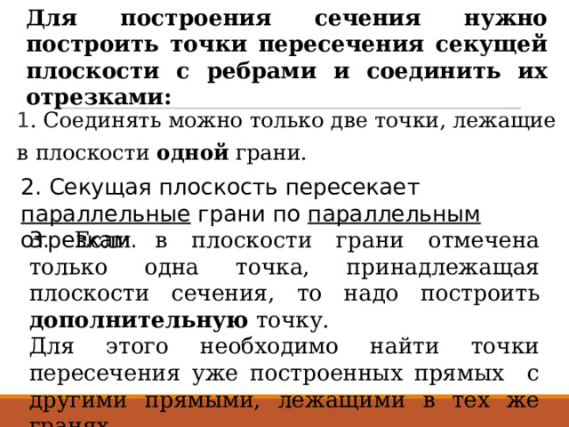 Для построения сечения нужно построить точки пересечения секущей плоскости с ребрами и соединить их отрезками: 1 . Соединять можно только две точки, лежащие в плоскости одной грани. 2. Секущая плоскость пересекает параллельные грани по параллельным отрезкам. 3. Если в плоскости грани отмечена только одна точка, принадлежащая плоскости сечения, то надо построить дополнительную точку. Для этого необходимо найти точки пересечения уже построенных прямых с другими прямыми, лежащими в тех же гранях. 