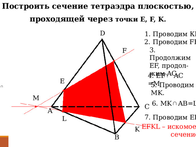 Построить сечение тетраэдра плоскостью, проходящей через точки E, F, K. D 1. Проводим КF. 2. Проводим FE. 3. Продолжим EF, продол- жим AC. F 4. EF AC =М E 5. Проводим MK. M 6. MK AB=L C A 7. Проводим EL L EFKL – искомое  сечение K B 