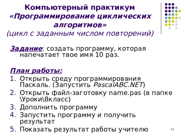 Компьютерный практикум «Программирование циклических алгоритмов»  (цикл с заданным числом повторений)   Задание : создать программу, которая напечатает твое имя 10 раз.  План работы: Открыть среду программирования Паскаль. (Запустить PascalABC.NET ) Открыть файл-заготовку name . pas (в папке \Уроки\8класс) Дополнить программу Запустить программу и получить результат Показать результат работы учителю  