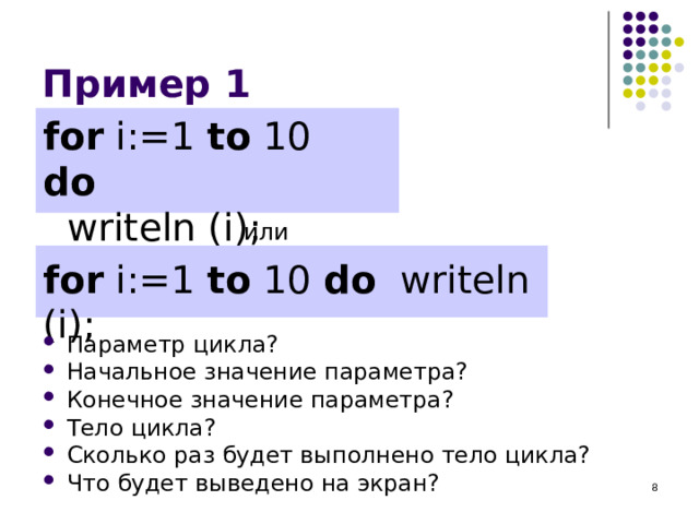 Пример 1 for i:=1 to 10 do   writeln ( i ) ; или for i:=1 to 10 do   writeln ( i ) ; Параметр цикла? Начальное значение параметра? Конечное значение параметра? Тело цикла? Сколько раз будет выполнено тело цикла? Что будет выведено на экран? 7 