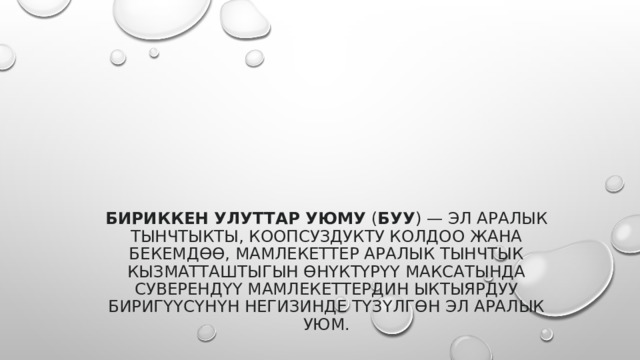Бириккен Улуттар Уюму  ( БУУ ) — эл аралык тынчтыкты, коопсуздукту колдоо жана бекемдөө, мамлекеттер аралык тынчтык кызматташтыгын өнүктүрүү максатында суверендүү мамлекеттердин ыктыярдуу биригүүсүнүн негизинде түзүлгөн эл аралык уюм. 