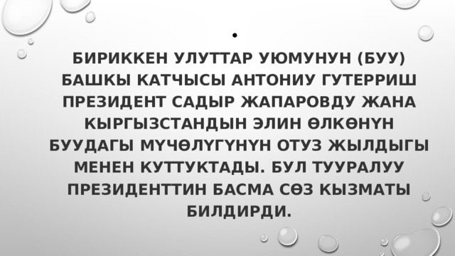  Бириккен Улуттар Уюмунун (БУУ) башкы катчысы Антониу Гутерриш президент Садыр Жапаровду жана Кыргызстандын элин өлкөнүн БУУдагы мүчөлүгүнүн отуз жылдыгы менен куттуктады. Бул тууралуу президенттин басма сөз кызматы билдирди. 