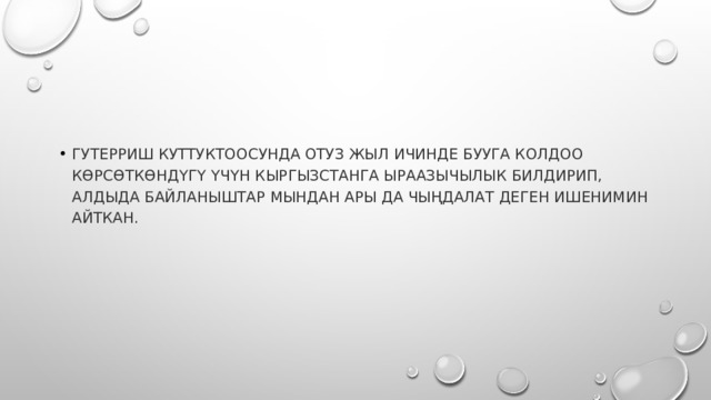 Гутерриш куттуктоосунда отуз жыл ичинде БУУга колдоо көрсөткөндүгү үчүн Кыргызстанга ыраазычылык билдирип, алдыда байланыштар мындан ары да чыңдалат деген ишенимин айткан. 