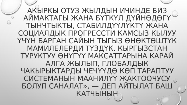 Акыркы отуз жылдын ичинде биз аймактагы жана бүткүл дүйнөдөгү тынчтыкты, стабилдүүлүктү жана социалдык прогрессти камсыз кылуу үчүн барган сайын тыгыз өнөктөштүк мамилелерди түздүк. Кыргызстан Туруктуу өнүгүү максаттарына карай алга жылып, глобалдык чакырыктарды чечүүдө көп тараптуу системанын маанилүү жактоочусу болуп саналат», — деп айтылат баш катчынын 