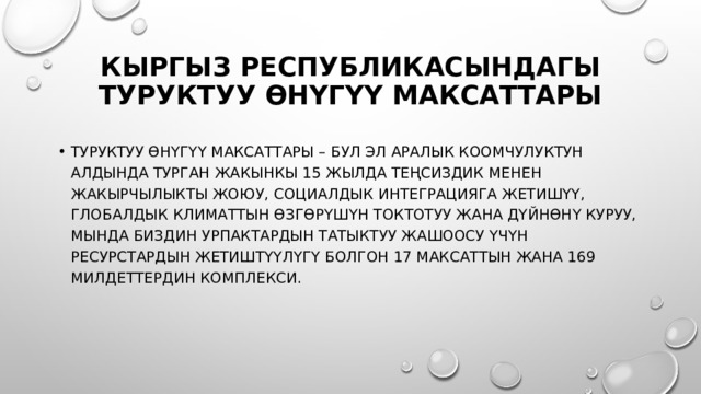 Кыргыз Республикасындагы Туруктуу өнүгүү максаттары Туруктуу өнүгүү максаттары – бул эл аралык коомчулуктун алдында турган жакынкы 15 жылда теңсиздик менен жакырчылыкты жоюу, социалдык интеграцияга жетишүү, глобалдык климаттын өзгөрүшүн токтотуу жана дүйнөнү куруу, мында биздин урпактардын татыктуу жашоосу үчүн ресурстардын жетиштүүлүгү болгон 17 максаттын жана 169 милдеттердин комплекси. 