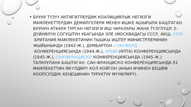 БУУну түзүү антигитлердик коалициялык негизги мамлекеттердин демилгелери менен ишке ашырыла баштаган. БУУнун аткара турган негизги иш чаралары жана түзүлүшү 2-дүйнөлүк согуштун убагында эле (Москвадагы  СССР , АКШ,  Улуу Британия  мамлекетинин тышкы иштер министрлеринин жыйынында (1943-ж.), Думбартон –  Оксфорд  конференциясында (1944-ж.),  Крым  (Ялта) конференциясында (1945-ж.),  Сан-Франциско  конференциясында (1945-ж.) талкуулана баштаган. Сан-Франциско конференциясында 51 мамлекеттин өкүлдөрү кол койгон (анын ичинен бешөө Коопсуздук Кеңешинин туруктуу мүчөлөрү). 