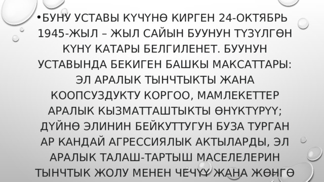 Буну уставы күчүнө кирген 24-октябрь 1945-жыл – жыл сайын БУУнун түзүлгөн күнү катары белгиленет. БУУнун Уставында бекиген башкы максаттары: эл аралык тынчтыкты жана коопсуздукту коргоо, мамлекеттер аралык кызматташтыкты өнүктүрүү; дүйнө элинин бейкуттугун буза турган ар кандай агрессиялык актыларды, эл аралык талаш-тартыш маселелерин тынчтык жолу менен чечүү жана жөнгө салуу; 