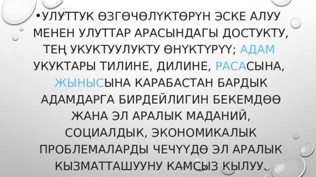улуттук өзгөчөлүктөрүн эске алуу менен улуттар арасындагы достукту, тең укуктуулукту өнүктүрүү;  адам  укуктары  тилине, дилине,  раса сына,  жыныс ына карабастан бардык адамдарга бирдейлигин бекемдөө жана эл аралык маданий, социалдык, экономикалык проблемаларды чечүүдө эл аралык кызматташууну камсыз кылуу. 